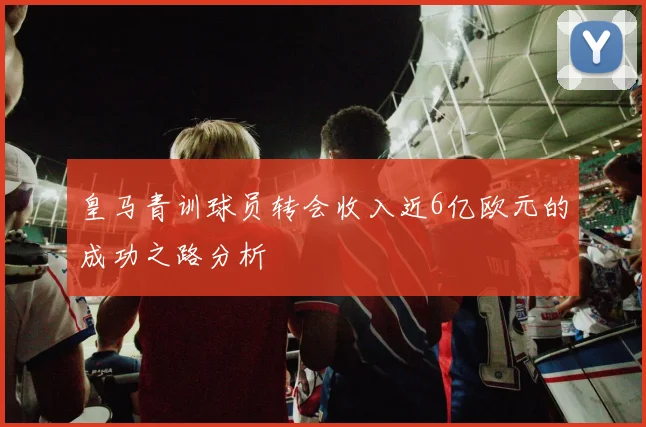 皇马青训球员转会收入近6亿欧元的成功之路分析