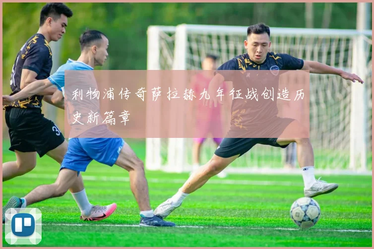 利物浦传奇萨拉赫九年征战创造历史新篇章
