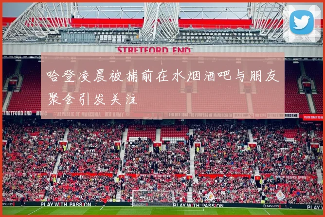 哈登凌晨被捕前在水烟酒吧与朋友聚会引发关注