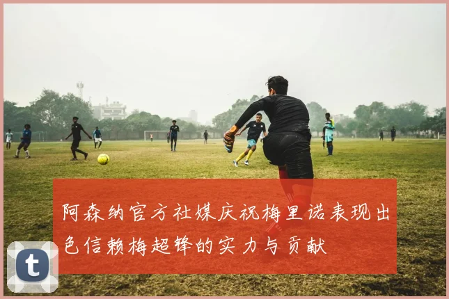 阿森纳官方社媒庆祝梅里诺表现出色信赖梅超锋的实力与贡献